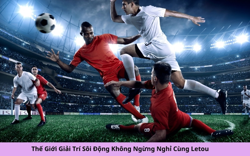 Thế Giới Giải Trí Sôi Động Không Ngừng Nghỉ Cùng Letou