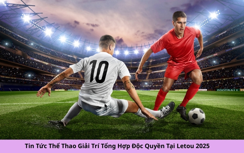 Tin Tức Thể Thao Giải Trí Tổng Hợp Độc Quyền Tại Letou 2025