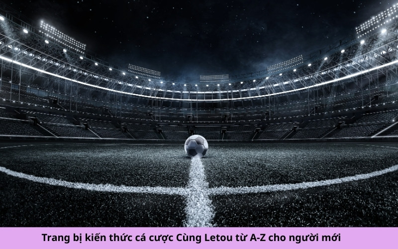 Trang bị kiến thức cá cược Cùng Letou từ A-Z cho người mới